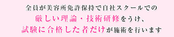 全員が美容所免許保持で自社スクールでの厳しい理論・技術研修をうけ、試験に合格した者だけが施術を行います